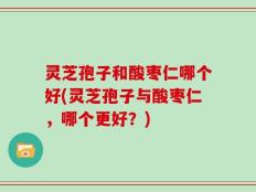 灵芝孢子和酸枣仁哪个好(灵芝孢子与酸枣仁，哪个更好？)