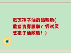 灵芝孢子油戳破敷脸(重塑青春肌肤？尝试灵芝孢子油敷脸！)
