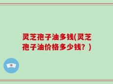 灵芝孢子油多钱(灵芝孢子油价格多少钱？)