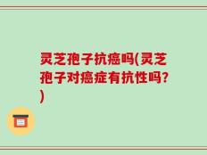 灵芝孢子抗癌吗(灵芝孢子对癌症有抗性吗？)