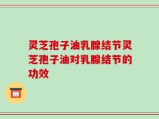 灵芝孢子油乳腺结节灵芝孢子油对乳腺结节的功效