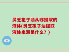 灵芝孢子油从哪提取的液体(灵芝孢子油提取液体来源是什么？)