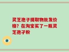 灵芝孢子提取物批发价格？在淘宝买了一瓶灵芝孢孑粉