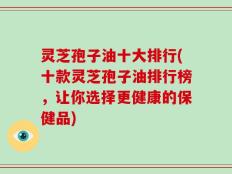 灵芝孢子油十大排行(十款灵芝孢子油排行榜，让你选择更健康的保健品)