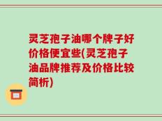 灵芝孢子油哪个牌子好价格便宜些(灵芝孢子油品牌推荐及价格比较简析)