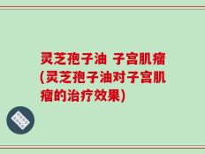 灵芝孢子油 子宫肌瘤(灵芝孢子油对子宫肌瘤的治疗效果)