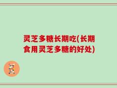 灵芝多糖长期吃(长期食用灵芝多糖的好处)