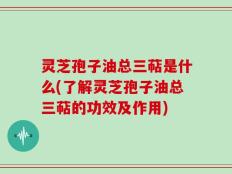 灵芝孢子油总三萜是什么(了解灵芝孢子油总三萜的功效及作用)