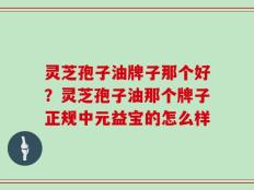灵芝孢子油牌子那个好？灵芝孢子油那个牌子正规中元益宝的怎么样