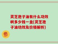灵芝孢子油有什么功效啊多少钱一盒(灵芝孢子油功效及价格解析)