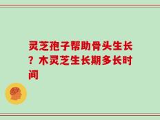 灵芝孢子帮助骨头生长？木灵芝生长期多长时间