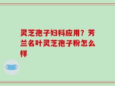 灵芝孢子妇科应用？芳兰名叶灵芝孢子粉怎么样