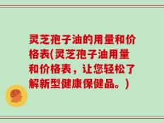 灵芝孢子油的用量和价格表(灵芝孢子油用量和价格表，让您轻松了解新型健康保健品。)