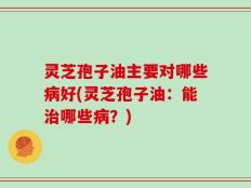 灵芝孢子油主要对哪些病好(灵芝孢子油：能治哪些病？)