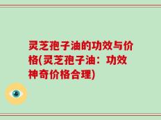灵芝孢子油的功效与价格(灵芝孢子油：功效神奇价格合理)