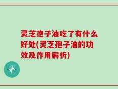 灵芝孢子油吃了有什么好处(灵芝孢子油的功效及作用解析)