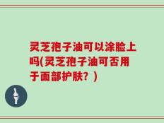 灵芝孢子油可以涂脸上吗(灵芝孢子油可否用于面部护肤？)