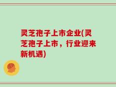 灵芝孢子上市企业(灵芝孢子上市，行业迎来新机遇)
