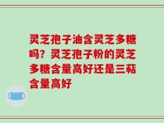 灵芝孢子油含灵芝多糖吗？灵芝孢子粉的灵芝多糖含量高好还是三萜含量高好