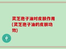 灵芝孢子油对皮肤作用(灵芝孢子油的皮肤功效)