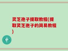 灵芝孢子提取教程(提取灵芝孢子的简易教程)
