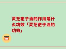 灵芝孢子油的作用是什么功效「灵芝孢子油的功效」