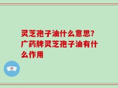 灵芝孢子油什么意思？广药牌灵芝孢子油有什么作用