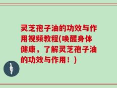 灵芝孢子油的功效与作用视频教程(唤醒身体健康，了解灵芝孢子油的功效与作用！)