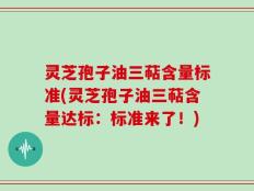 灵芝孢子油三萜含量标准(灵芝孢子油三萜含量达标：标准来了！)