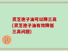 灵芝孢子油可以降三高(灵芝孢子油有效降低三高问题)