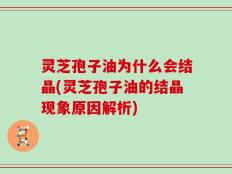 灵芝孢子油为什么会结晶(灵芝孢子油的结晶现象原因解析)