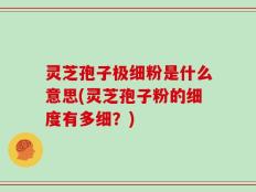 灵芝孢子极细粉是什么意思(灵芝孢子粉的细度有多细？)