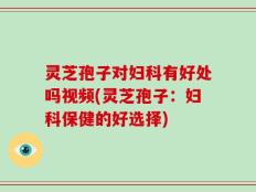 灵芝孢子对妇科有好处吗视频(灵芝孢子：妇科保健的好选择)