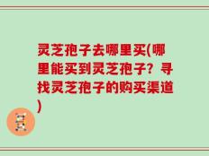 灵芝孢子去哪里买(哪里能买到灵芝孢子？寻找灵芝孢子的购买渠道)