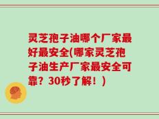 灵芝孢子油哪个厂家最好最安全(哪家灵芝孢子油生产厂家最安全可靠？30秒了解！)
