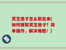 灵芝孢子怎么取出来(如何提取灵芝孢子？简单操作，解决难题！)