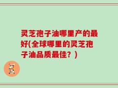 灵芝孢子油哪里产的最好(全球哪里的灵芝孢子油品质最佳？)