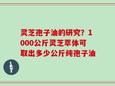 灵芝孢子油的研究？1000公斤灵芝萃体可取出多少公斤纯孢子油