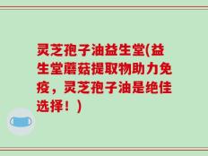 灵芝孢子油益生堂(益生堂蘑菇提取物助力免疫，灵芝孢子油是绝佳选择！)