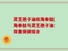 灵芝孢子油和海参肽(海参肽与灵芝孢子油：双重保健组合