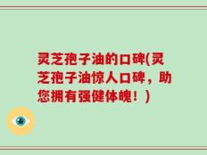 灵芝孢子油的口碑(灵芝孢子油惊人口碑，助您拥有强健体魄！)