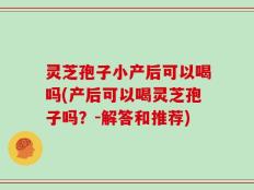 灵芝孢子小产后可以喝吗(产后可以喝灵芝孢子吗？-解答和推荐)