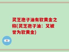 灵芝孢子油有软黄金之称(灵芝孢子油：又被誉为软黄金)