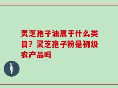 灵芝孢子油属于什么类目？灵芝孢子粉是初级农产品吗