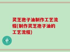 灵芝孢子油制作工艺流程(制作灵芝孢子油的工艺流程)