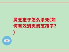 灵芝孢子怎么杀死(如何有效消灭灵芝孢子？)