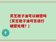 灵芝孢子油可以破壁吗(灵芝孢子油可否进行破壁处理？)