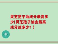 灵芝孢子油成分最高多少(灵芝孢子油含最高成分达多少？)