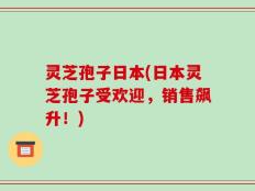 灵芝孢子日本(日本灵芝孢子受欢迎，销售飙升！)