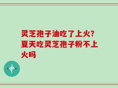 灵芝孢子油吃了上火？夏天吃灵芝孢子粉不上火吗